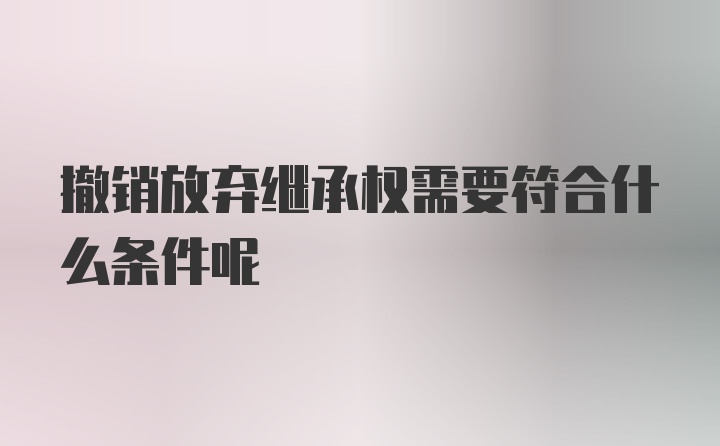 撤销放弃继承权需要符合什么条件呢