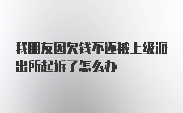 我朋友因欠钱不还被上级派出所起诉了怎么办