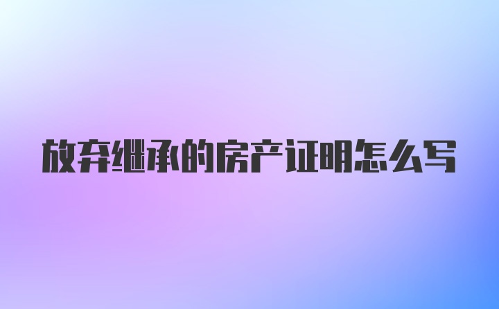 放弃继承的房产证明怎么写