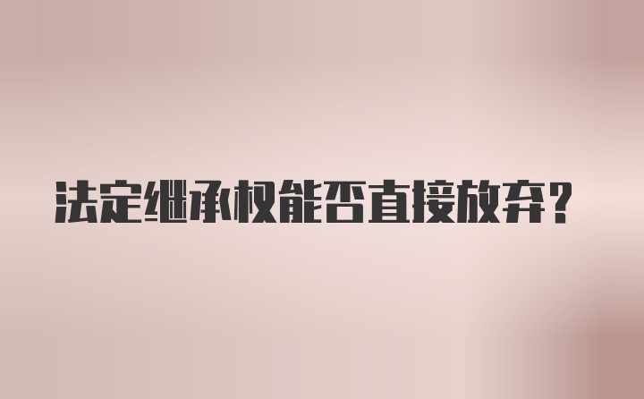 法定继承权能否直接放弃?