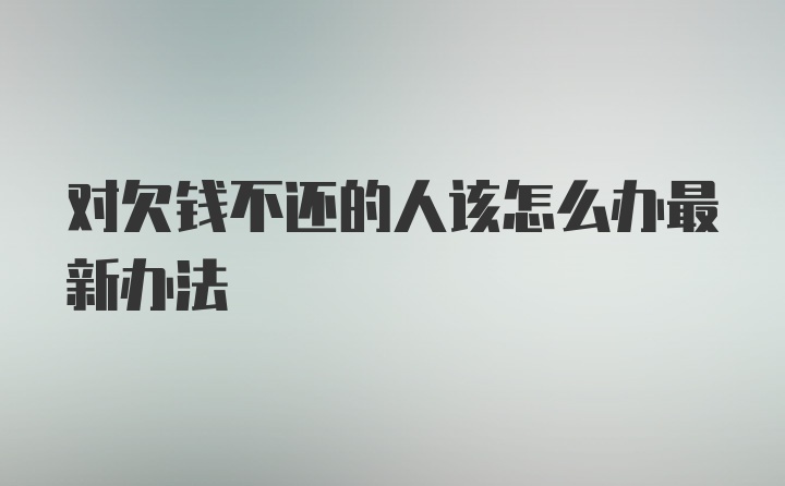 对欠钱不还的人该怎么办最新办法