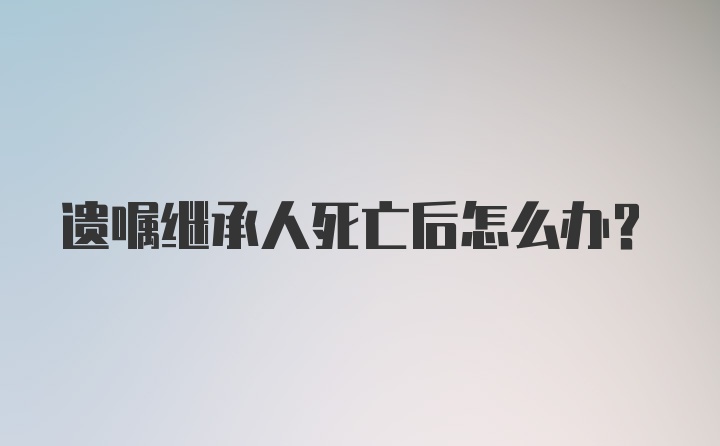 遗嘱继承人死亡后怎么办？