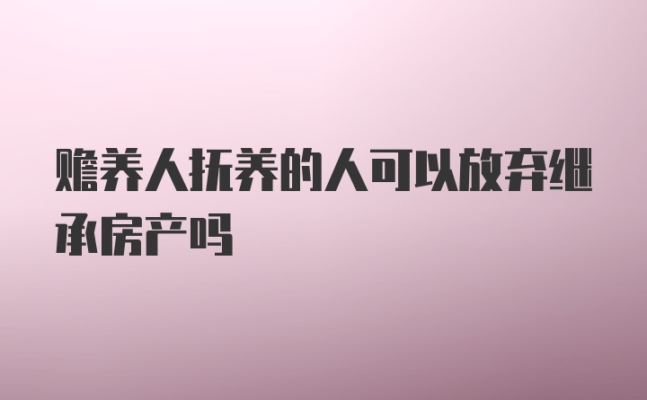 赡养人抚养的人可以放弃继承房产吗