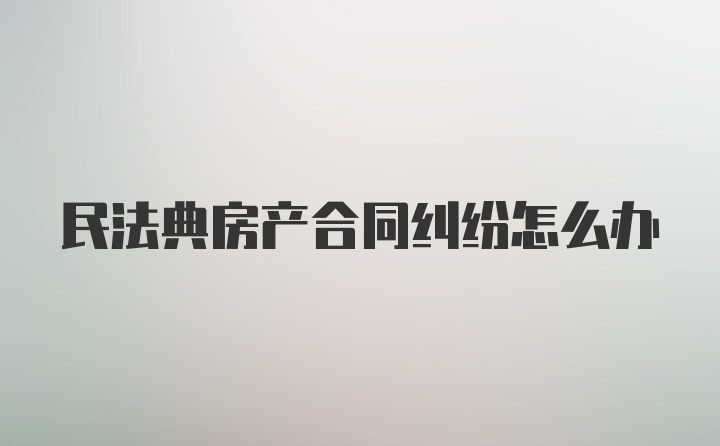 民法典房产合同纠纷怎么办