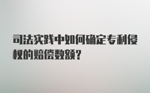 司法实践中如何确定专利侵权的赔偿数额？