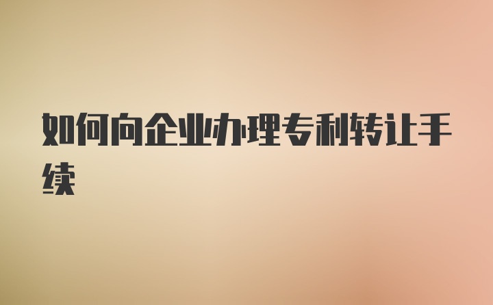 如何向企业办理专利转让手续