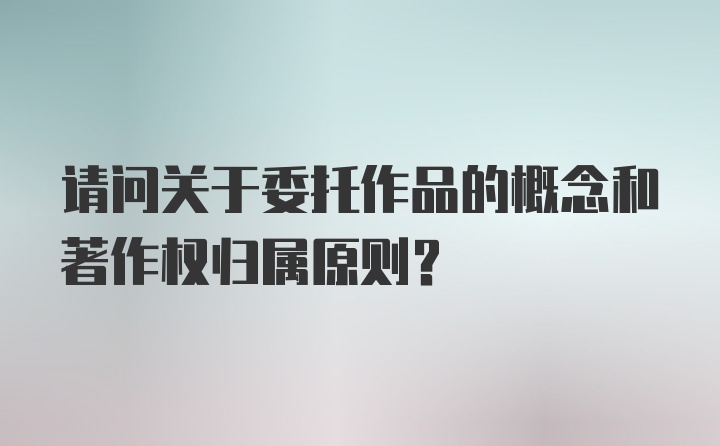 请问关于委托作品的概念和著作权归属原则？