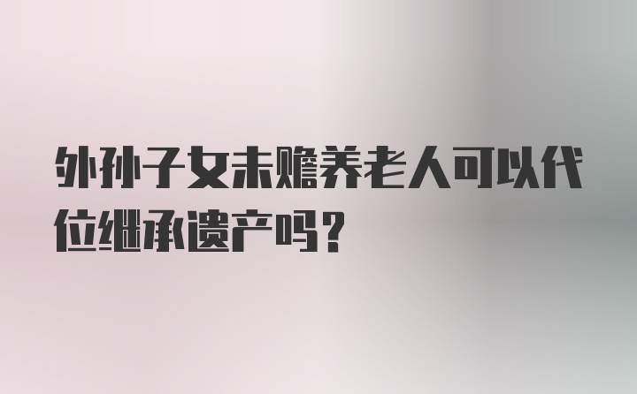 外孙子女未赡养老人可以代位继承遗产吗？