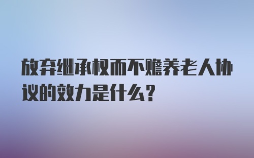 放弃继承权而不赡养老人协议的效力是什么？