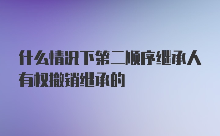 什么情况下第二顺序继承人有权撤销继承的