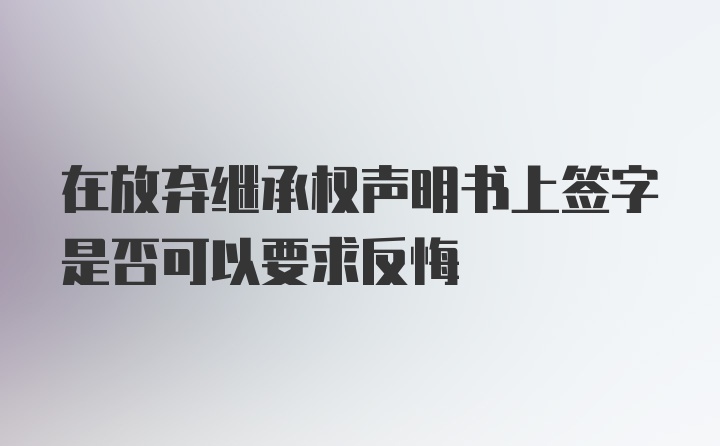 在放弃继承权声明书上签字是否可以要求反悔