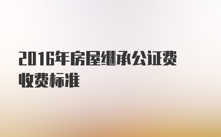 2016年房屋继承公证费收费标准