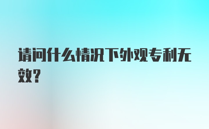 请问什么情况下外观专利无效?