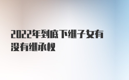 2022年到底下继子女有没有继承权