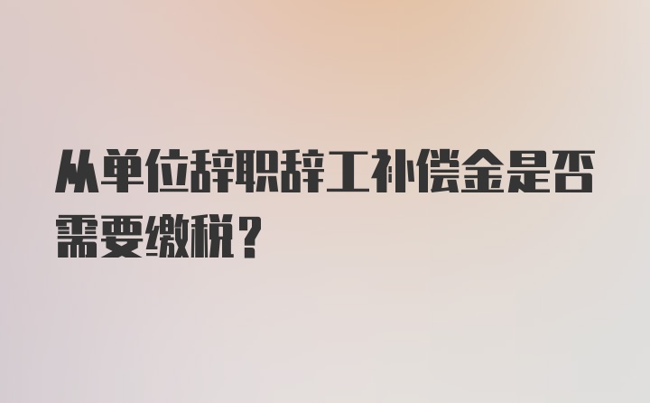 从单位辞职辞工补偿金是否需要缴税？