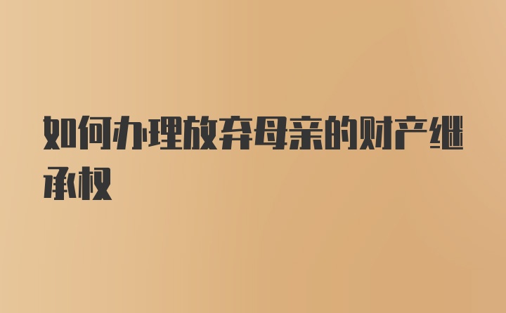 如何办理放弃母亲的财产继承权