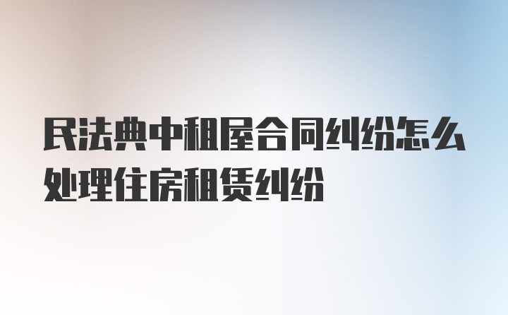 民法典中租屋合同纠纷怎么处理住房租赁纠纷