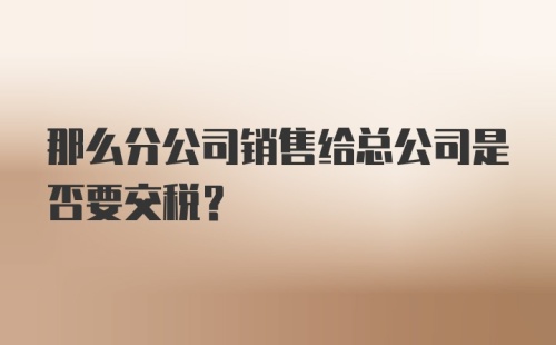 那么分公司销售给总公司是否要交税？