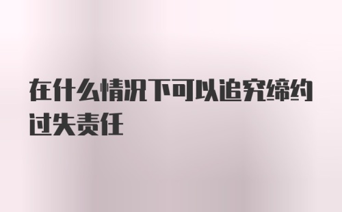 在什么情况下可以追究缔约过失责任