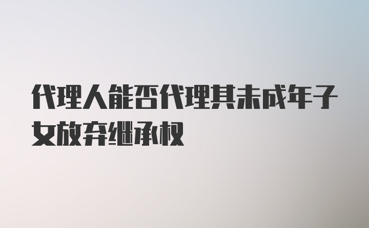 代理人能否代理其未成年子女放弃继承权