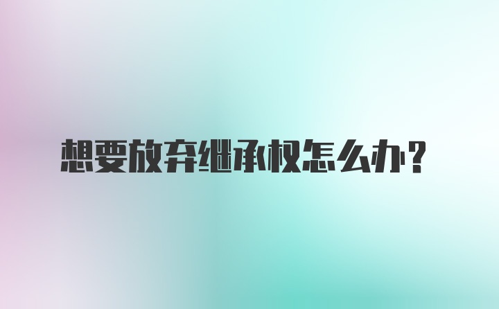 想要放弃继承权怎么办？