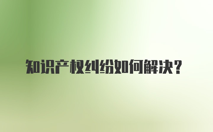 知识产权纠纷如何解决？