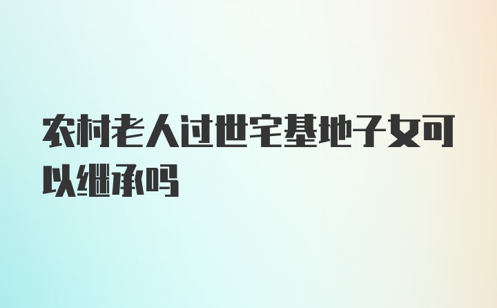 农村老人过世宅基地子女可以继承吗