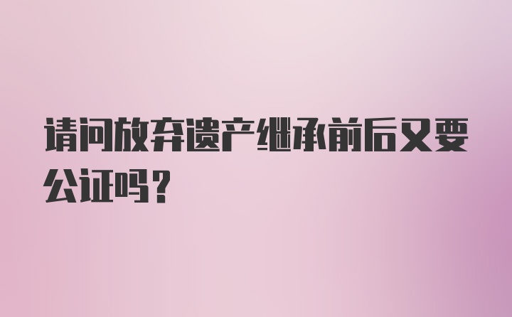 请问放弃遗产继承前后又要公证吗？