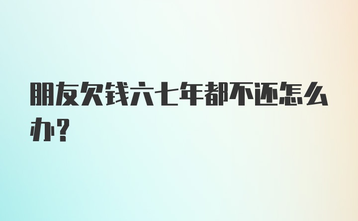 朋友欠钱六七年都不还怎么办？