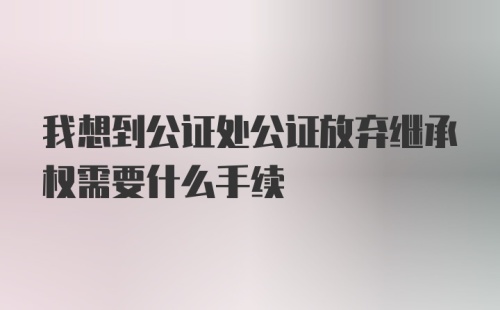 我想到公证处公证放弃继承权需要什么手续