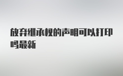 放弃继承权的声明可以打印吗最新