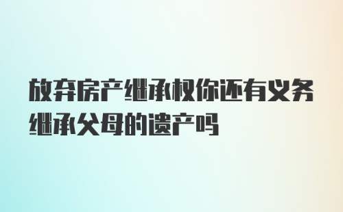 放弃房产继承权你还有义务继承父母的遗产吗