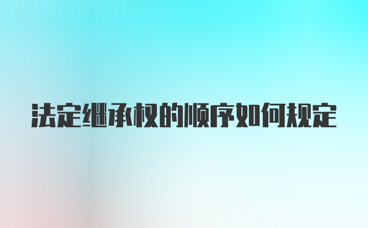 法定继承权的顺序如何规定