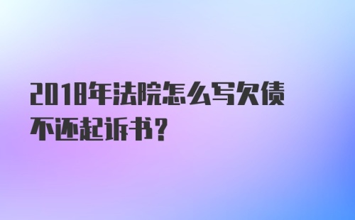 2018年法院怎么写欠债不还起诉书？