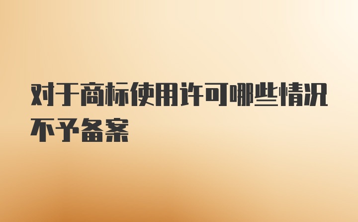 对于商标使用许可哪些情况不予备案