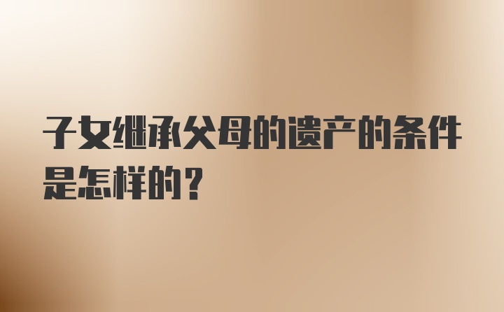 子女继承父母的遗产的条件是怎样的?