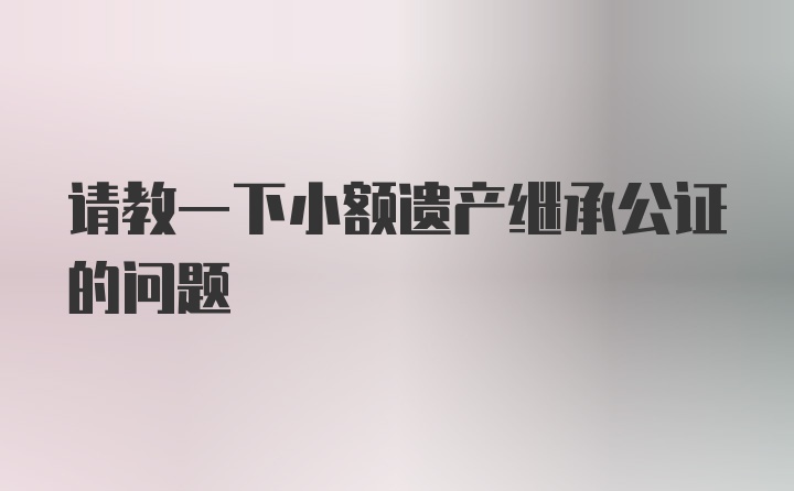 请教一下小额遗产继承公证的问题