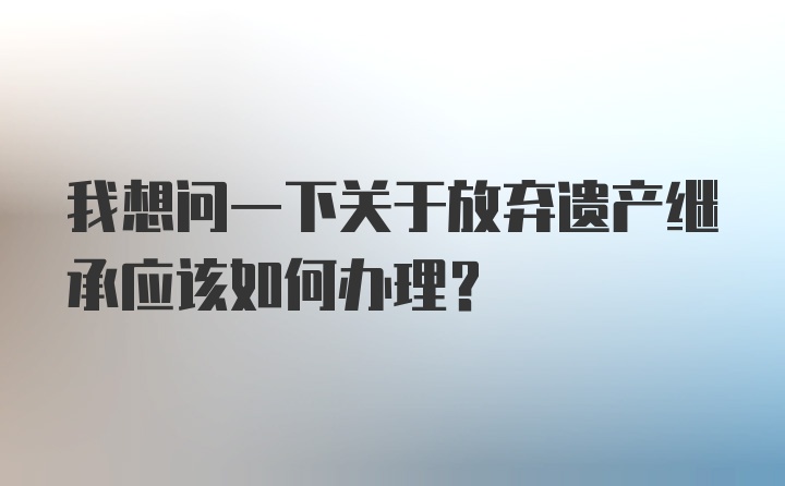 我想问一下关于放弃遗产继承应该如何办理？