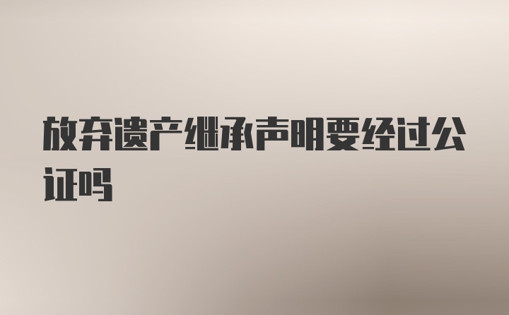 放弃遗产继承声明要经过公证吗