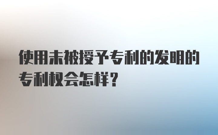 使用未被授予专利的发明的专利权会怎样？