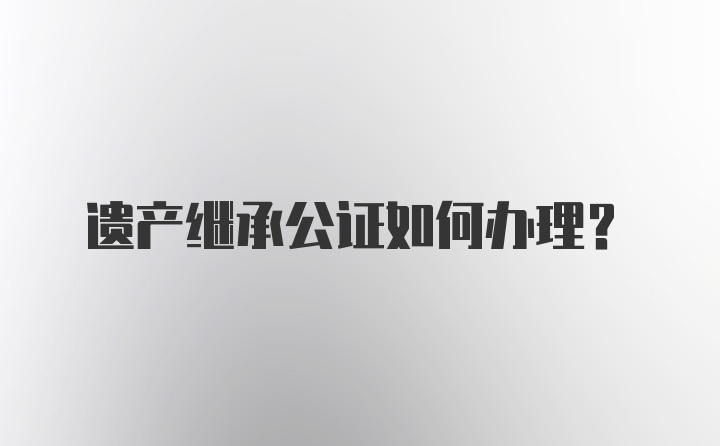 遗产继承公证如何办理？