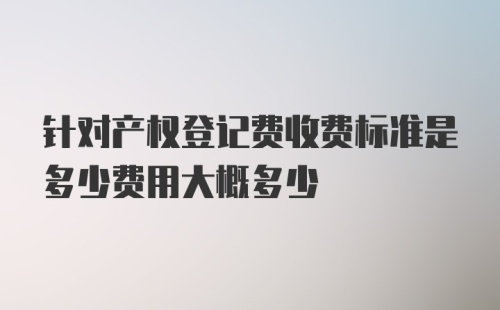 针对产权登记费收费标准是多少费用大概多少