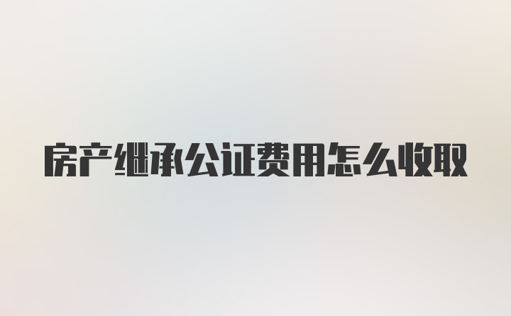 房产继承公证费用怎么收取