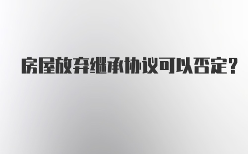 房屋放弃继承协议可以否定？