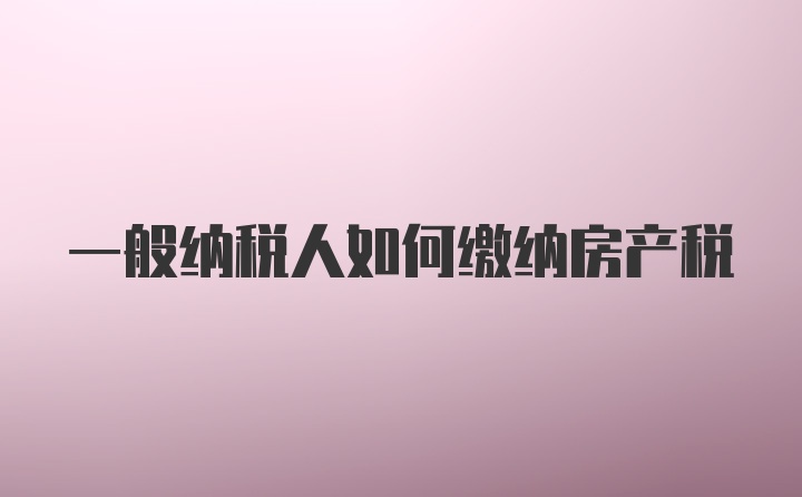 一般纳税人如何缴纳房产税