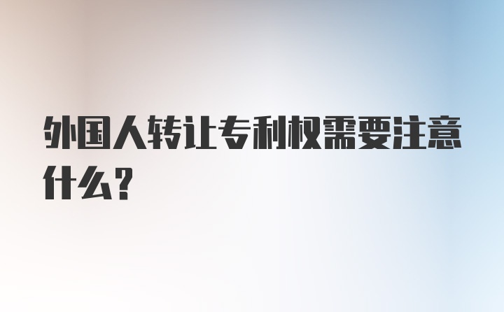 外国人转让专利权需要注意什么？