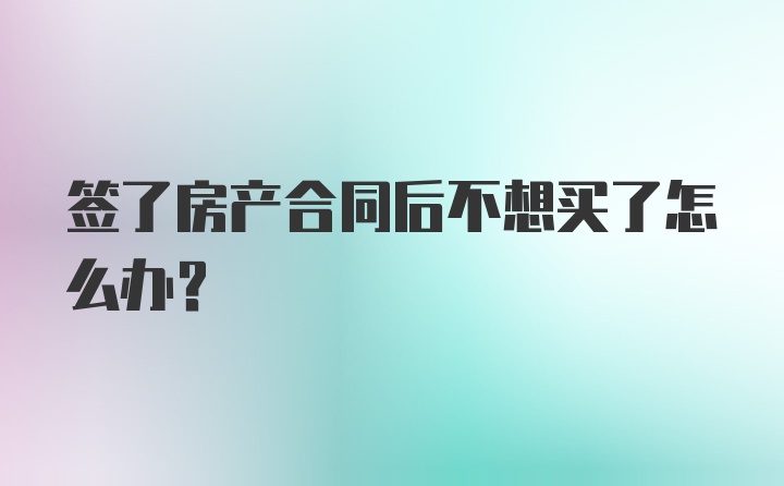 签了房产合同后不想买了怎么办？