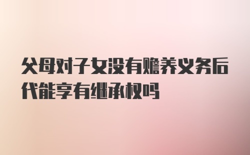 父母对子女没有赡养义务后代能享有继承权吗