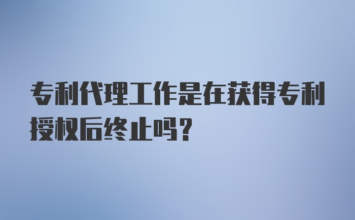 专利代理工作是在获得专利授权后终止吗？