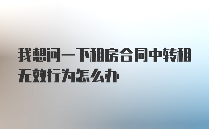 我想问一下租房合同中转租无效行为怎么办